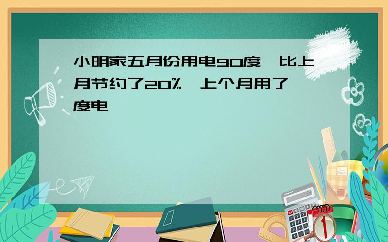 小明家五月份用电90度,比上月节约了20%,上个月用了 度电