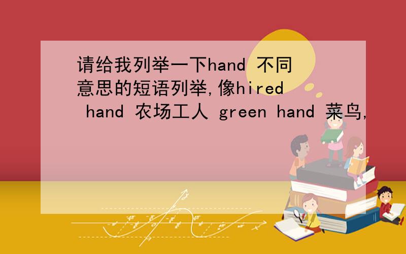 请给我列举一下hand 不同意思的短语列举,像hired hand 农场工人 green hand 菜鸟,