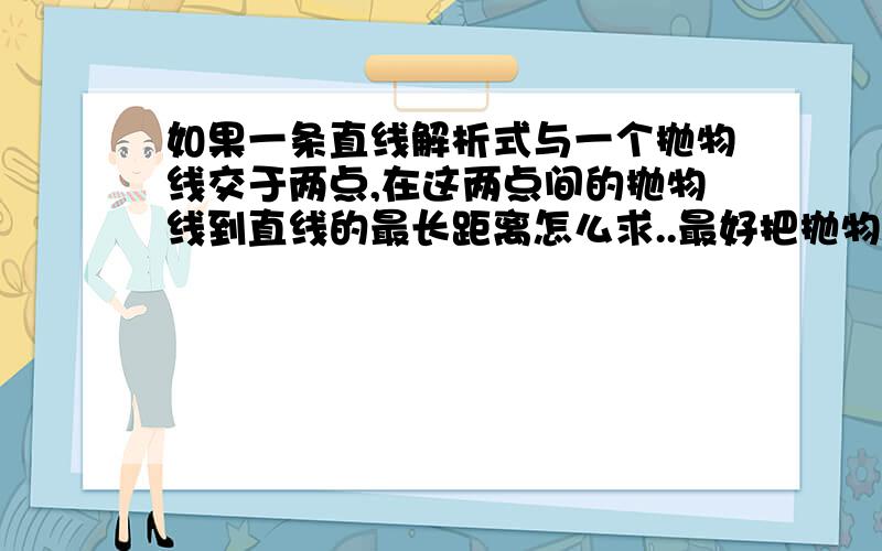 如果一条直线解析式与一个抛物线交于两点,在这两点间的抛物线到直线的最长距离怎么求..最好把抛物线最长的两点坐标求出来..