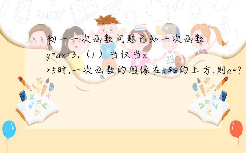 初一一次函数问题已知一次函数y=ax-3,（1）当仅当x>5时,一次函数的图像在x轴的上方,则a=?（2）当a值?时,一