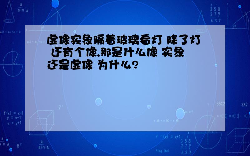 虚像实象隔着玻璃看灯 除了灯 还有个像,那是什么像 实象还是虚像 为什么?