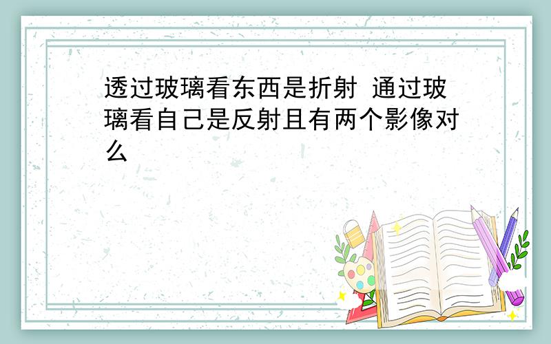 透过玻璃看东西是折射 通过玻璃看自己是反射且有两个影像对么