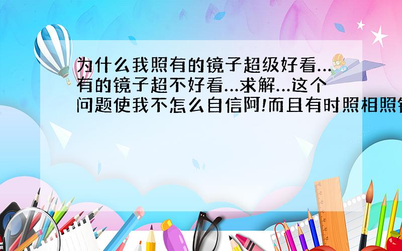 为什么我照有的镜子超级好看…有的镜子超不好看…求解…这个问题使我不怎么自信阿!而且有时照相照镜子脸