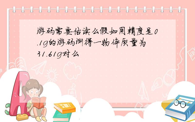 游码需要估读么假如用精度是0.1g的游码测得一物体质量为31.61g对么