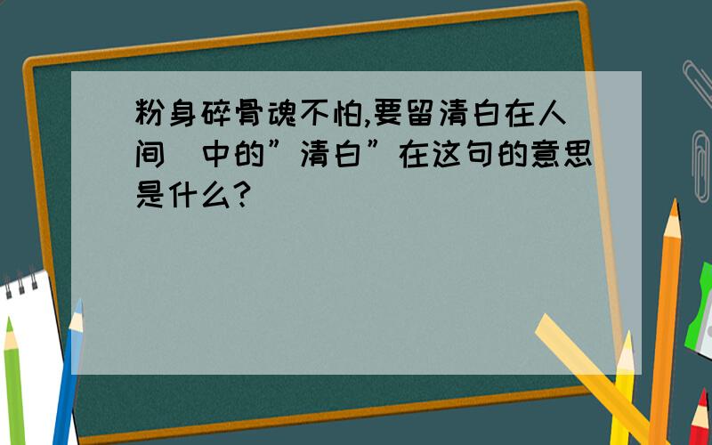 粉身碎骨魂不怕,要留清白在人间．中的”清白”在这句的意思是什么?