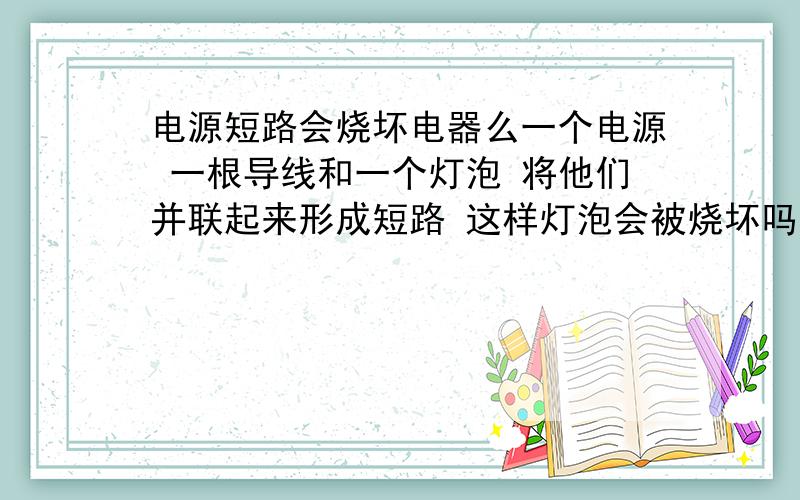 电源短路会烧坏电器么一个电源 一根导线和一个灯泡 将他们并联起来形成短路 这样灯泡会被烧坏吗 原因是什么如果不会烧坏 那