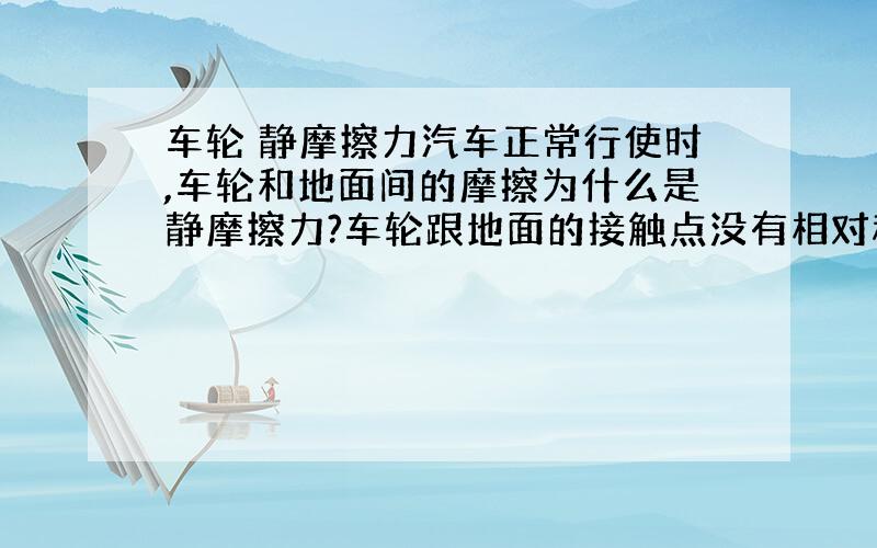 车轮 静摩擦力汽车正常行使时,车轮和地面间的摩擦为什么是静摩擦力?车轮跟地面的接触点没有相对移动的 这又是为什么?车轮本