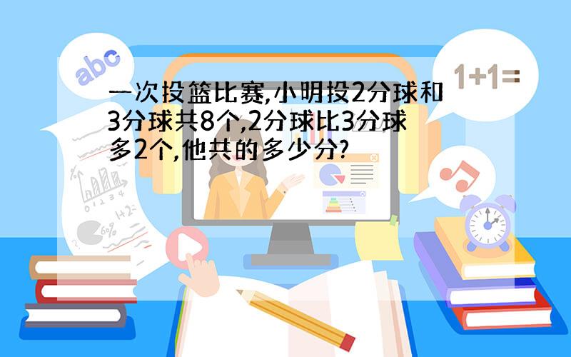 一次投篮比赛,小明投2分球和3分球共8个,2分球比3分球多2个,他共的多少分?