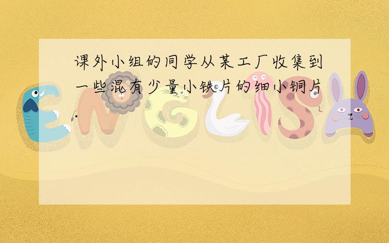 课外小组的同学从某工厂收集到一些混有少量小铁片的细小铜片．