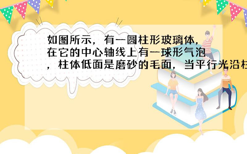 如图所示，有一圆柱形玻璃体，在它的中心轴线上有一球形气泡，柱体低面是磨砂的毛面，当平行光沿柱轴方向向下照射时，在磨砂的毛