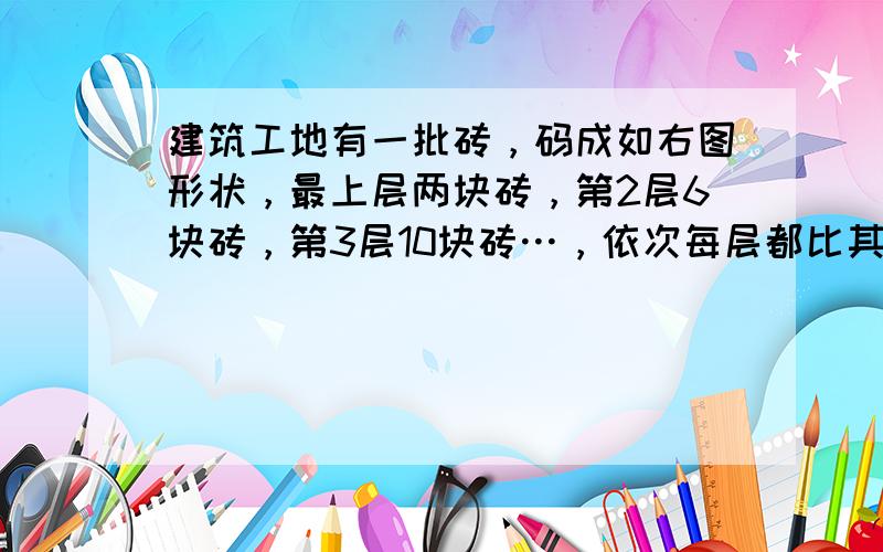 建筑工地有一批砖，码成如右图形状，最上层两块砖，第2层6块砖，第3层10块砖…，依次每层都比其上面一层多4块砖，已知最下