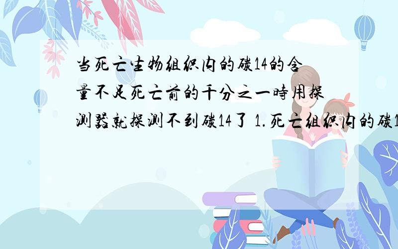 当死亡生物组织内的碳14的含量不足死亡前的千分之一时用探测器就探测不到碳14了 1.死亡组织内的碳14经过