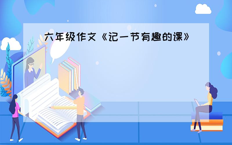 六年级作文《记一节有趣的课》