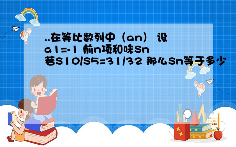 ..在等比数列中（an） 设a1=-1 前n项和味Sn 若S10/S5=31/32 那么Sn等于多少