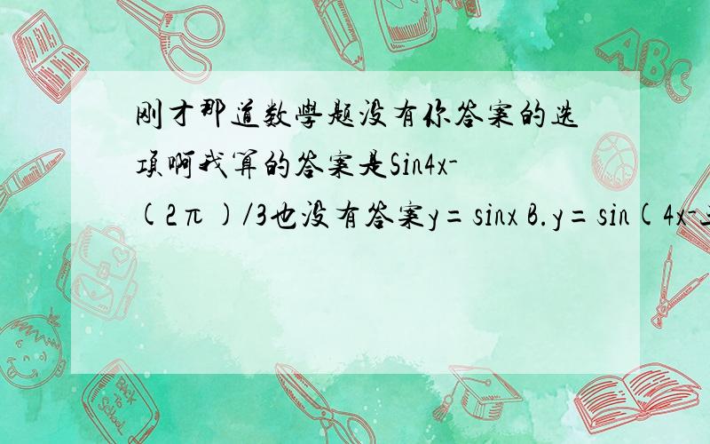 刚才那道数学题没有你答案的选项啊我算的答案是Sin4x-(2π)／3也没有答案y=sinx B.y=sin(4x-三分之