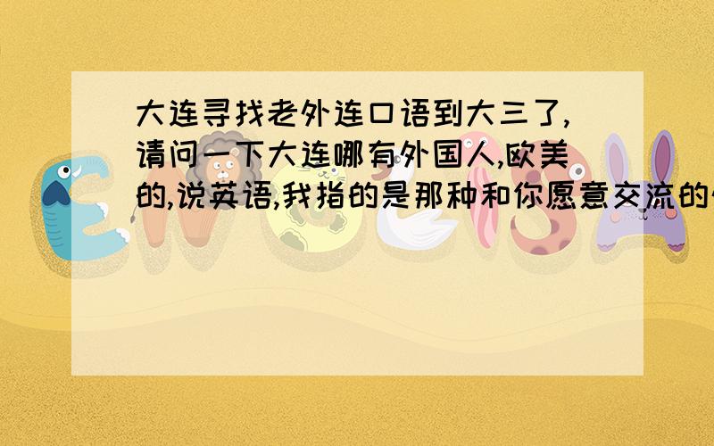 大连寻找老外连口语到大三了,请问一下大连哪有外国人,欧美的,说英语,我指的是那种和你愿意交流的外国人,当朋友就行,交流一