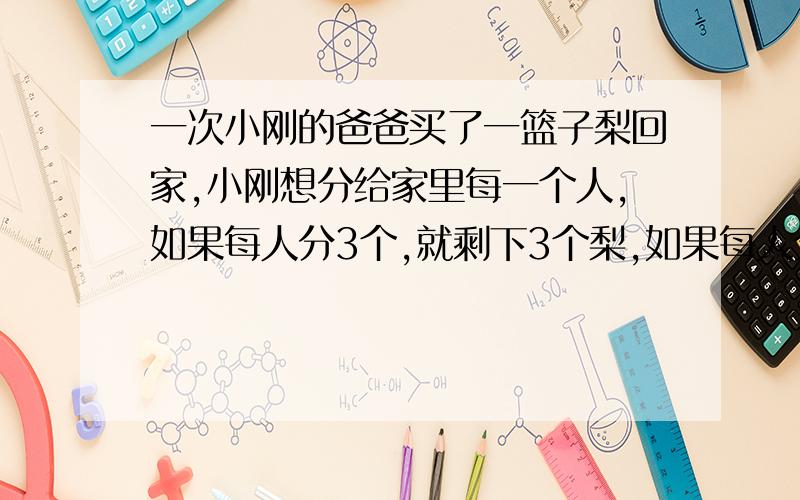 一次小刚的爸爸买了一篮子梨回家,小刚想分给家里每一个人,如果每人分3个,就剩下3个梨,如果每人分4个,