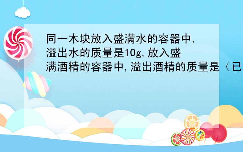 同一木块放入盛满水的容器中,溢出水的质量是10g,放入盛满酒精的容器中,溢出酒精的质量是（已知p木小于p酒精小于p水,p