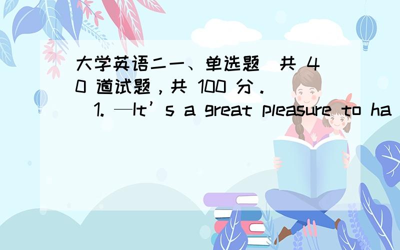 大学英语二一、单选题（共 40 道试题，共 100 分。）1. —It’s a great pleasure to ha