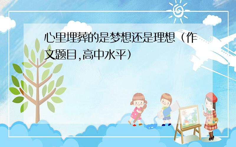 心里埋葬的是梦想还是理想（作文题目,高中水平）