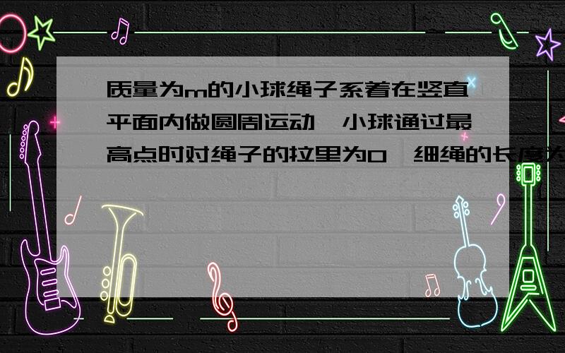 质量为m的小球绳子系着在竖直平面内做圆周运动,小球通过最高点时对绳子的拉里为0,细绳的长度为r,