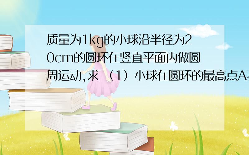 质量为1kg的小球沿半径为20cm的圆环在竖直平面内做圆周运动,求 （1）小球在圆环的最高点A不掉下来的最小