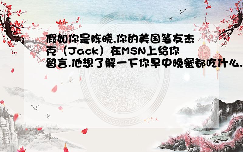 假如你是陈晓,你的美国笔友杰克（Jack）在MSN上给你留言.他想了解一下你早中晚餐都吃什么.请你根据