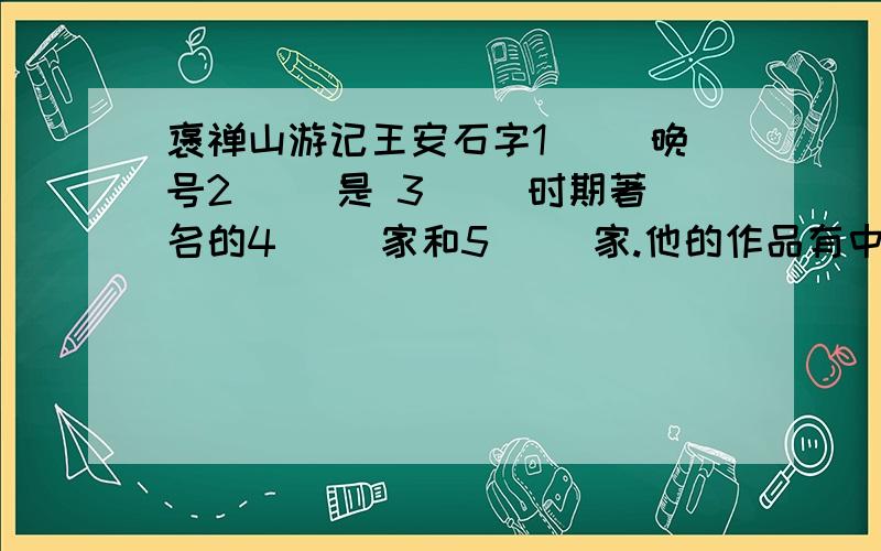 褒禅山游记王安石字1（ ）晚号2（ ）是 3( )时期著名的4( )家和5（ ）家.他的作品有中有《王临川集》,集子的