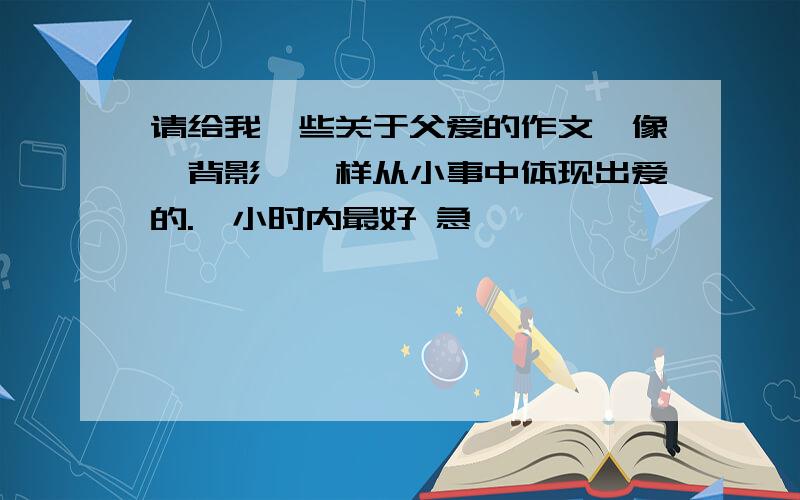 请给我一些关于父爱的作文,像《背影》一样从小事中体现出爱的.一小时内最好 急