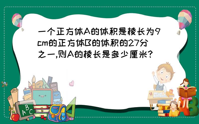 一个正方体A的体积是棱长为9cm的正方体B的体积的27分之一,则A的棱长是多少厘米?