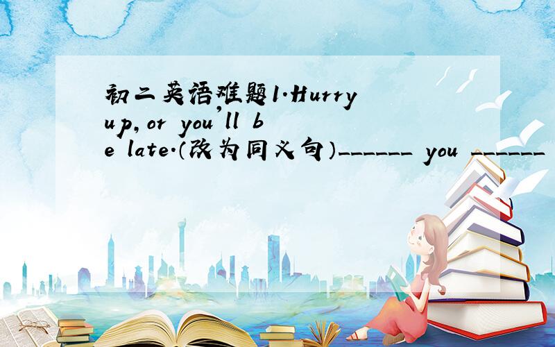 初二英语难题1.Hurry up,or you'll be late.（改为同义句）______ you ______