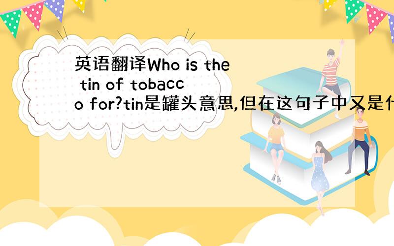 英语翻译Who is the tin of tobacco for?tin是罐头意思,但在这句子中又是什么意思?麻烦各位