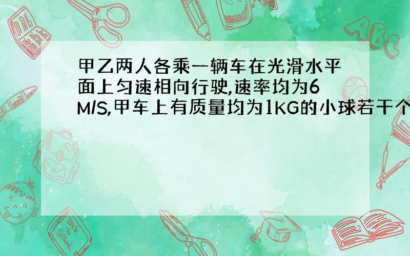 甲乙两人各乘一辆车在光滑水平面上匀速相向行驶,速率均为6M/S,甲车上有质量均为1KG的小球若干个,甲和他的小车及所带小