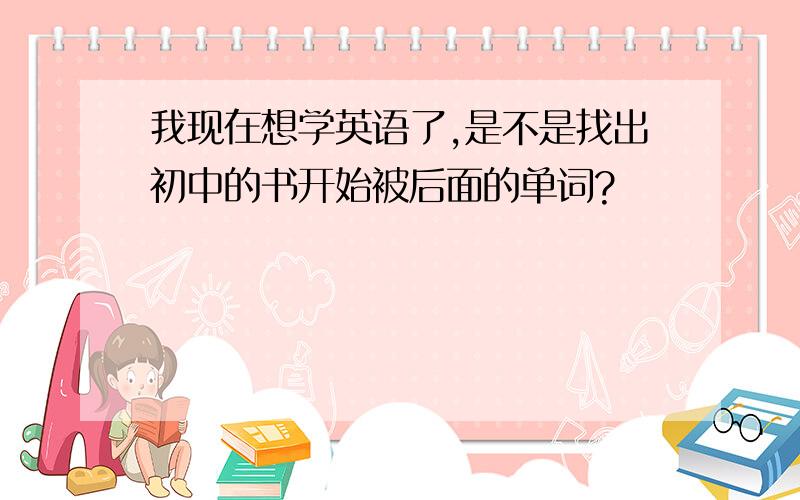 我现在想学英语了,是不是找出初中的书开始被后面的单词?