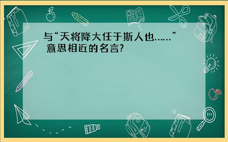 与“天将降大任于斯人也……” 意思相近的名言?