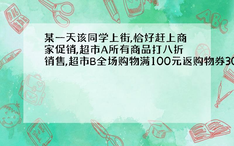 某一天该同学上街,恰好赶上商家促销,超市A所有商品打八折销售,超市B全场购物满100元返购物券30元销售（