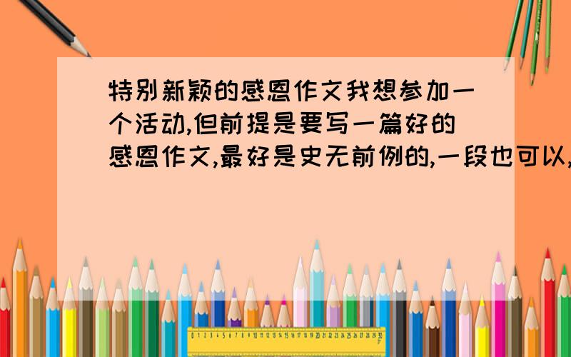 特别新颖的感恩作文我想参加一个活动,但前提是要写一篇好的感恩作文,最好是史无前例的,一段也可以,什么形式都可以!than