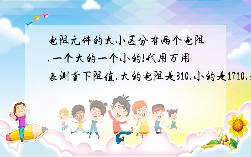 电阻元件的大小区分有两个电阻,一个大的一个小的!我用万用表测量下阻值,大的电阻是310,小的是1710,是体积大的电阻越