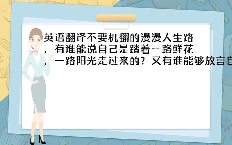 英语翻译不要机翻的漫漫人生路，有谁能说自己是踏着一路鲜花，一路阳光走过来的？又有谁能够放言自己以后不会再遭到挫折和打击，