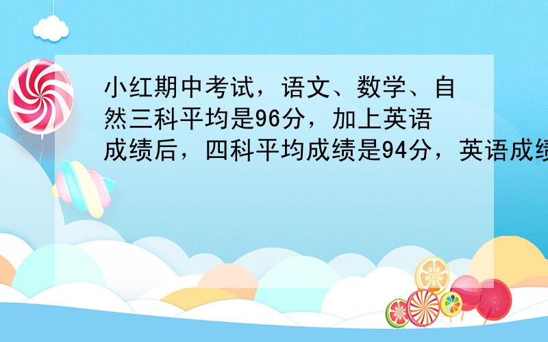 小红期中考试，语文、数学、自然三科平均是96分，加上英语成绩后，四科平均成绩是94分，英语成绩是多少分？