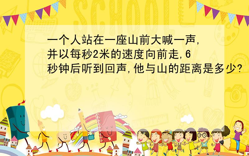 一个人站在一座山前大喊一声,并以每秒2米的速度向前走,6秒钟后听到回声,他与山的距离是多少?