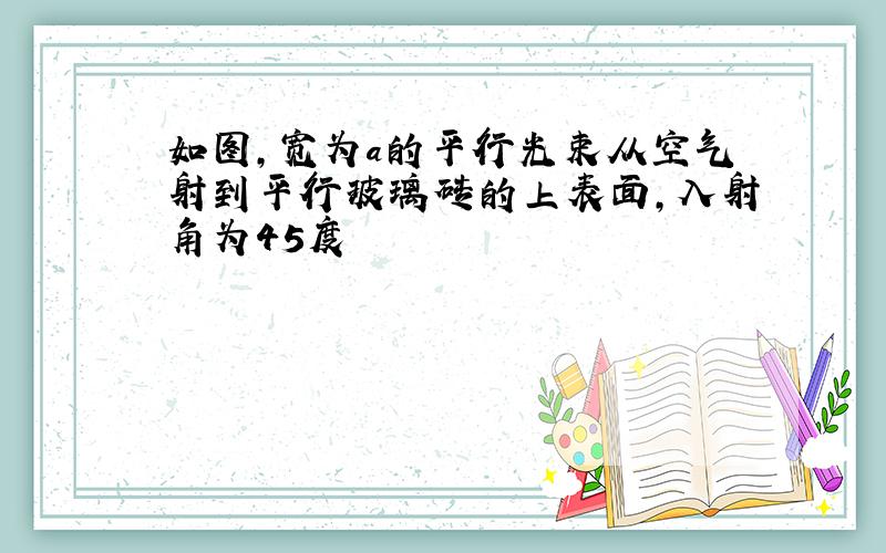 如图,宽为a的平行光束从空气射到平行玻璃砖的上表面,入射角为45度