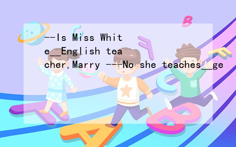 --Is Miss White__English teacher,Marry ---No she teaches__ge