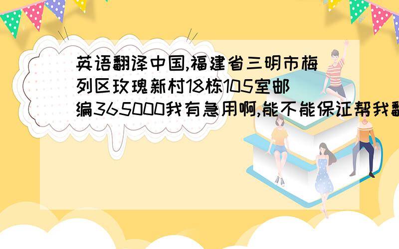 英语翻译中国,福建省三明市梅列区玫瑰新村18栋105室邮编365000我有急用啊,能不能保证帮我翻译对啊!一定要对啊,不