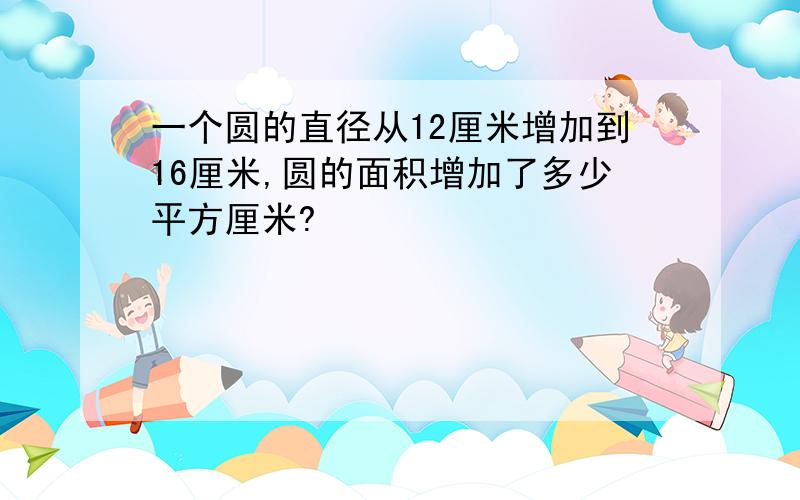 一个圆的直径从12厘米增加到16厘米,圆的面积增加了多少平方厘米?