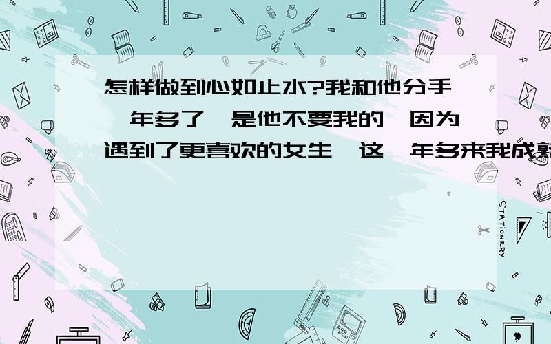 怎样做到心如止水?我和他分手一年多了,是他不要我的,因为遇到了更喜欢的女生,这一年多来我成熟了许多,懂事了许多,他教会我