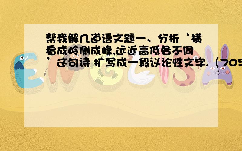 帮我解几道语文题一、分析‘横看成岭侧成峰,远近高低各不同’这句诗 扩写成一段议论性文字.（70字）二、扩展下面的句子,要