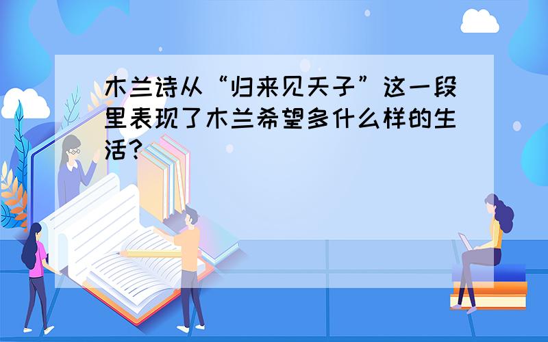 木兰诗从“归来见天子”这一段里表现了木兰希望多什么样的生活?