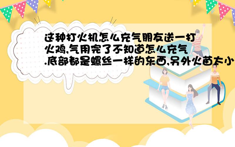 这种打火机怎么充气朋友送一打火鸡,气用完了不知道怎么充气.底部都是螺丝一样的东西,另外火苗太小想调大点也不知道怎么弄.如