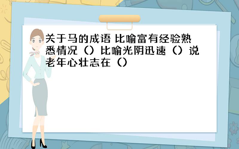 关于马的成语 比喻富有经验熟悉情况（）比喻光阴迅速（）说老年心壮志在（）